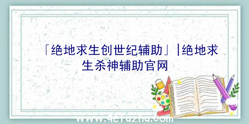 「绝地求生创世纪辅助」|绝地求生杀神辅助官网